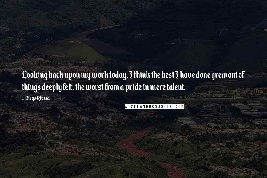 Diego Rivera Quotes: Looking back upon my work today, I think the best I have done grew out of things deeply felt, the worst from a pride in mere talent.