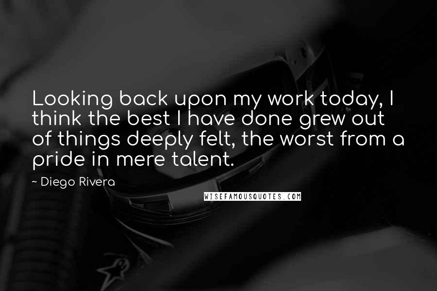 Diego Rivera Quotes: Looking back upon my work today, I think the best I have done grew out of things deeply felt, the worst from a pride in mere talent.