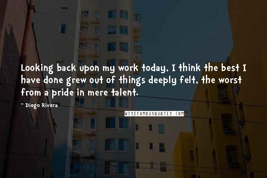 Diego Rivera Quotes: Looking back upon my work today, I think the best I have done grew out of things deeply felt, the worst from a pride in mere talent.