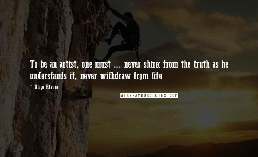 Diego Rivera Quotes: To be an artist, one must ... never shirk from the truth as he understands it, never withdraw from life