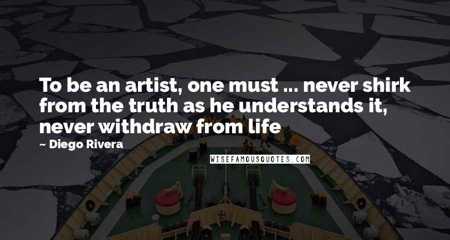 Diego Rivera Quotes: To be an artist, one must ... never shirk from the truth as he understands it, never withdraw from life