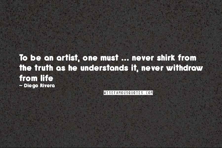 Diego Rivera Quotes: To be an artist, one must ... never shirk from the truth as he understands it, never withdraw from life