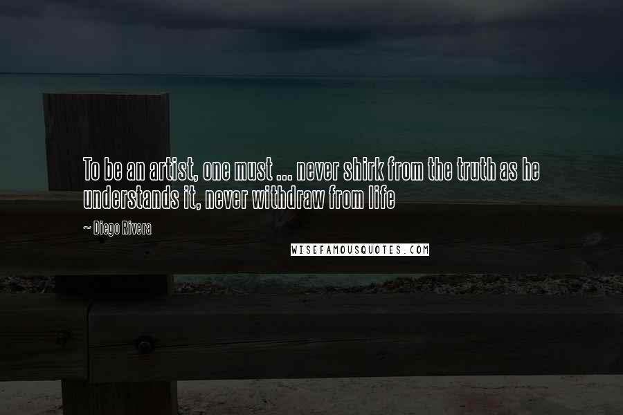 Diego Rivera Quotes: To be an artist, one must ... never shirk from the truth as he understands it, never withdraw from life