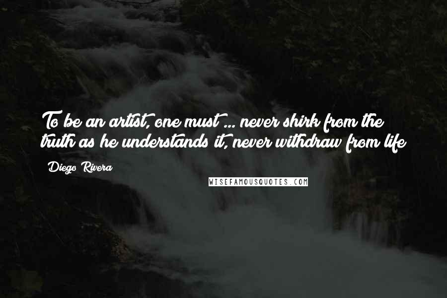 Diego Rivera Quotes: To be an artist, one must ... never shirk from the truth as he understands it, never withdraw from life