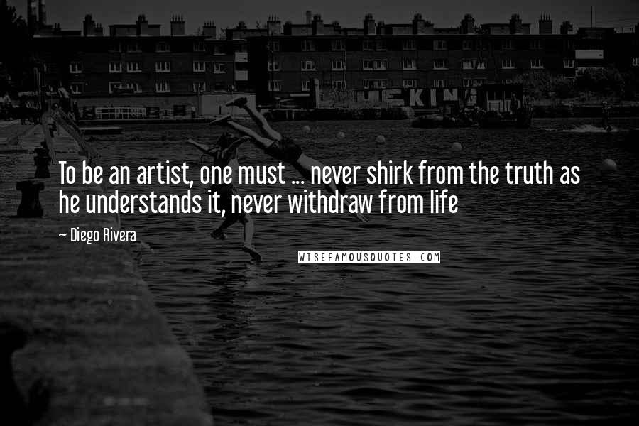 Diego Rivera Quotes: To be an artist, one must ... never shirk from the truth as he understands it, never withdraw from life