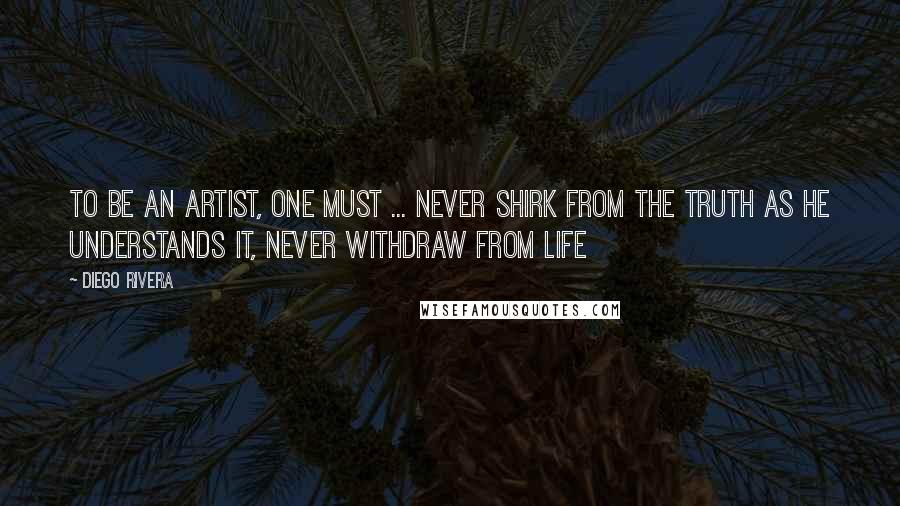 Diego Rivera Quotes: To be an artist, one must ... never shirk from the truth as he understands it, never withdraw from life