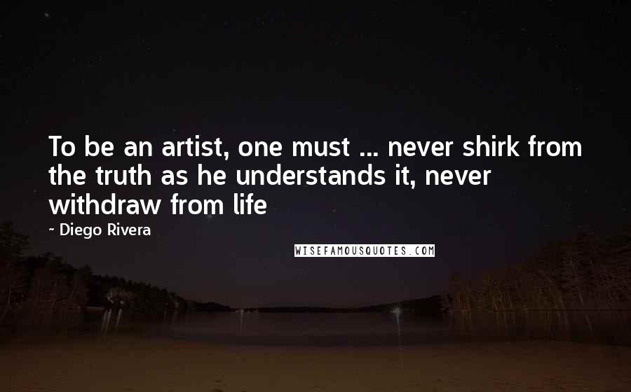 Diego Rivera Quotes: To be an artist, one must ... never shirk from the truth as he understands it, never withdraw from life