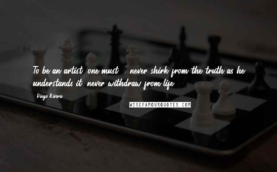 Diego Rivera Quotes: To be an artist, one must ... never shirk from the truth as he understands it, never withdraw from life