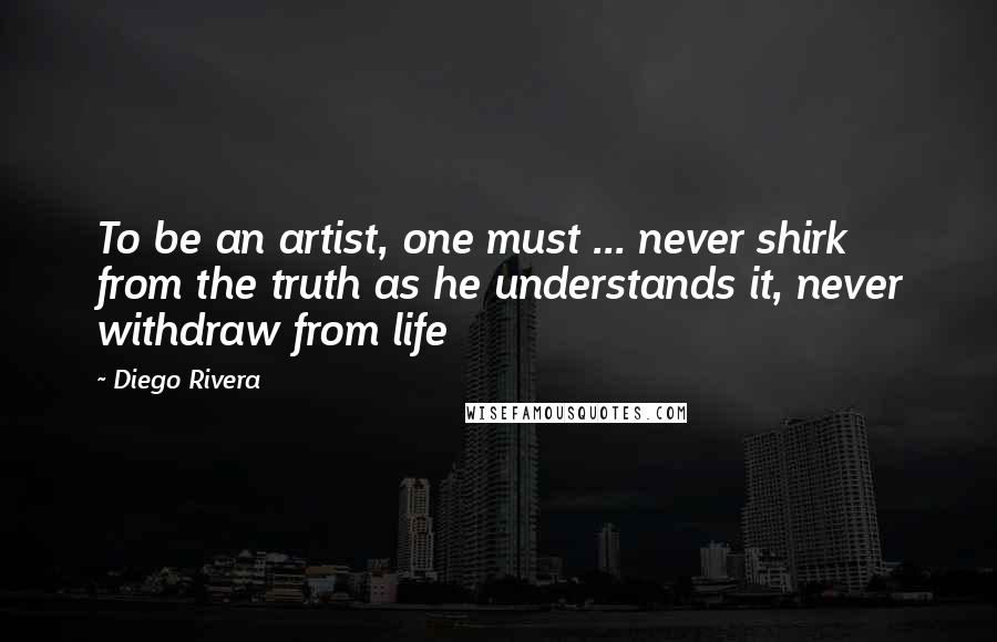 Diego Rivera Quotes: To be an artist, one must ... never shirk from the truth as he understands it, never withdraw from life