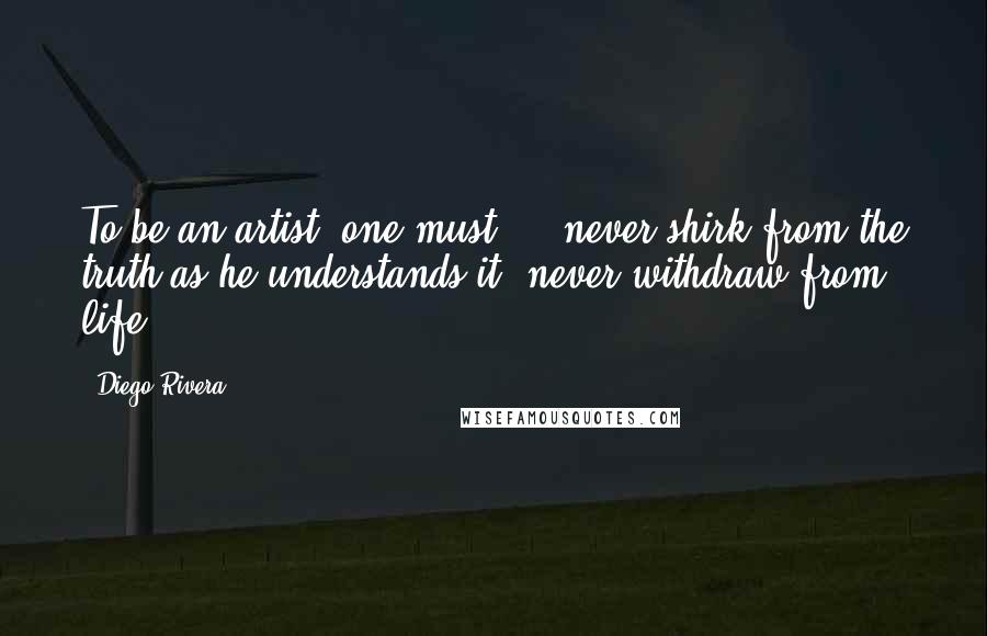 Diego Rivera Quotes: To be an artist, one must ... never shirk from the truth as he understands it, never withdraw from life