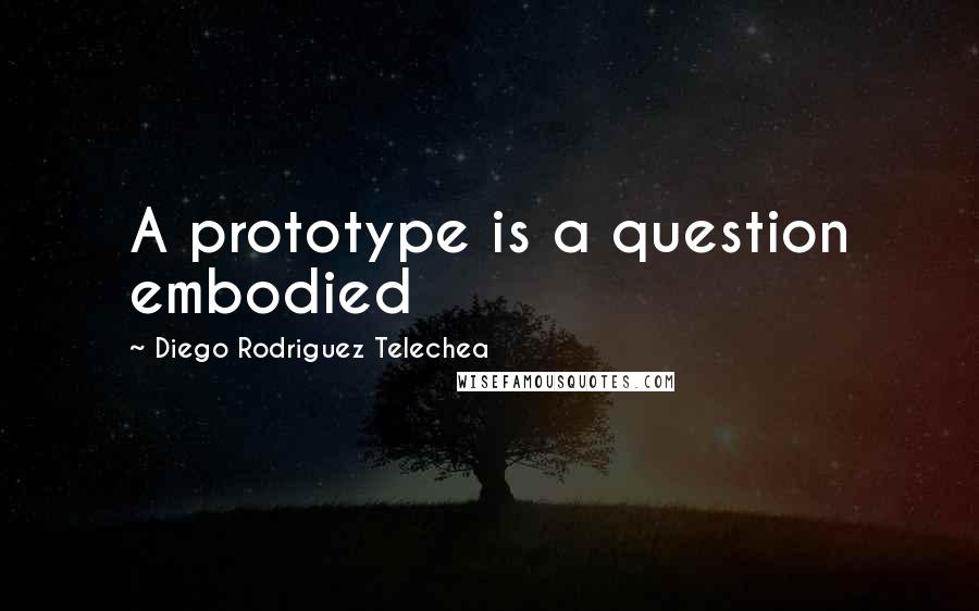 Diego Rodriguez Telechea Quotes: A prototype is a question embodied