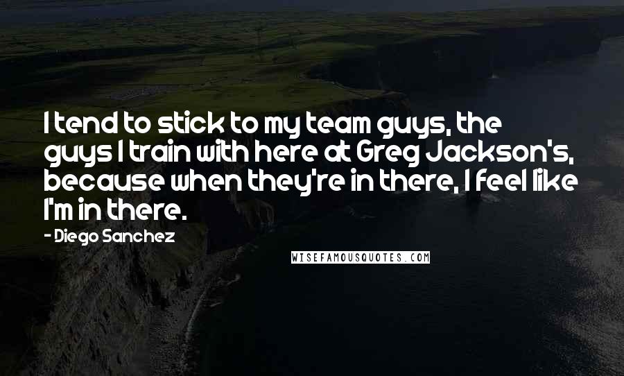 Diego Sanchez Quotes: I tend to stick to my team guys, the guys I train with here at Greg Jackson's, because when they're in there, I feel like I'm in there.