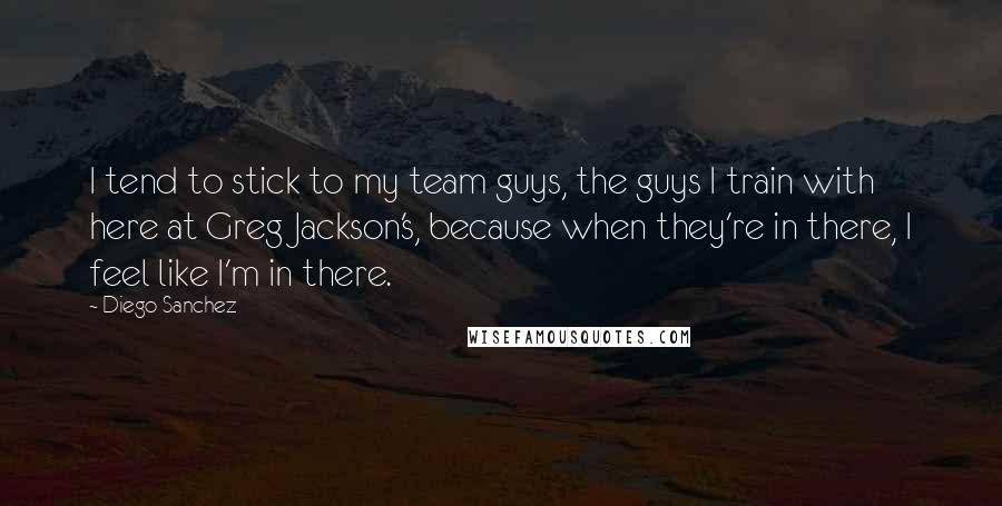 Diego Sanchez Quotes: I tend to stick to my team guys, the guys I train with here at Greg Jackson's, because when they're in there, I feel like I'm in there.