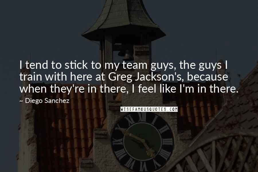 Diego Sanchez Quotes: I tend to stick to my team guys, the guys I train with here at Greg Jackson's, because when they're in there, I feel like I'm in there.