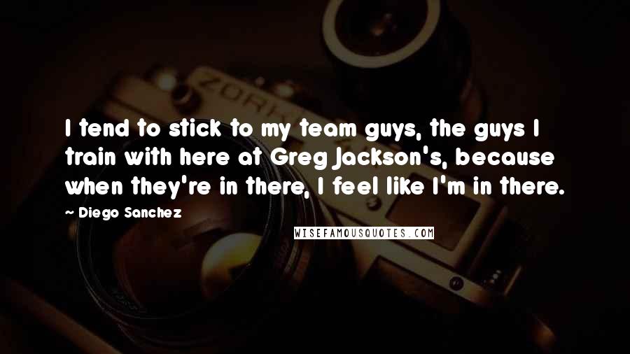 Diego Sanchez Quotes: I tend to stick to my team guys, the guys I train with here at Greg Jackson's, because when they're in there, I feel like I'm in there.