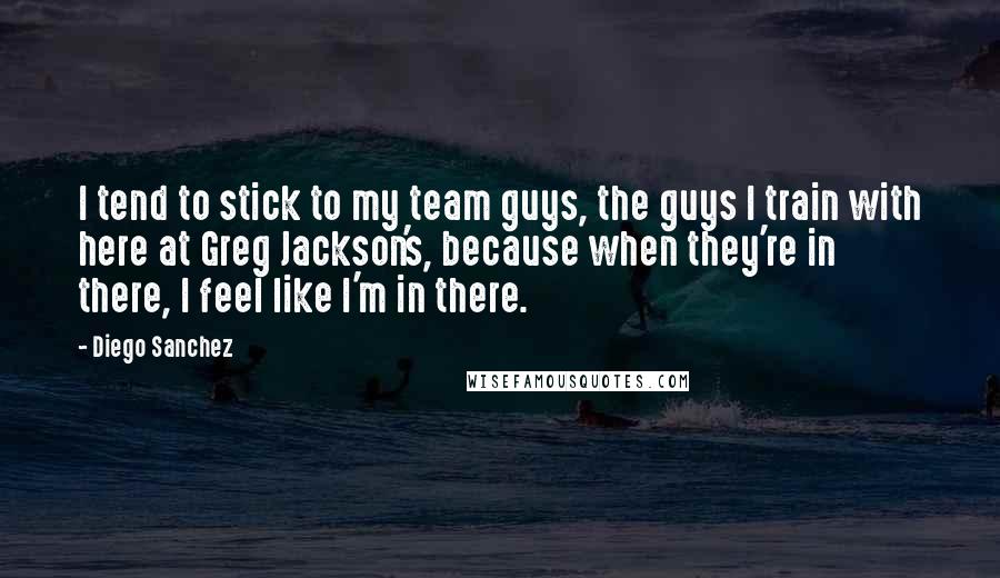 Diego Sanchez Quotes: I tend to stick to my team guys, the guys I train with here at Greg Jackson's, because when they're in there, I feel like I'm in there.