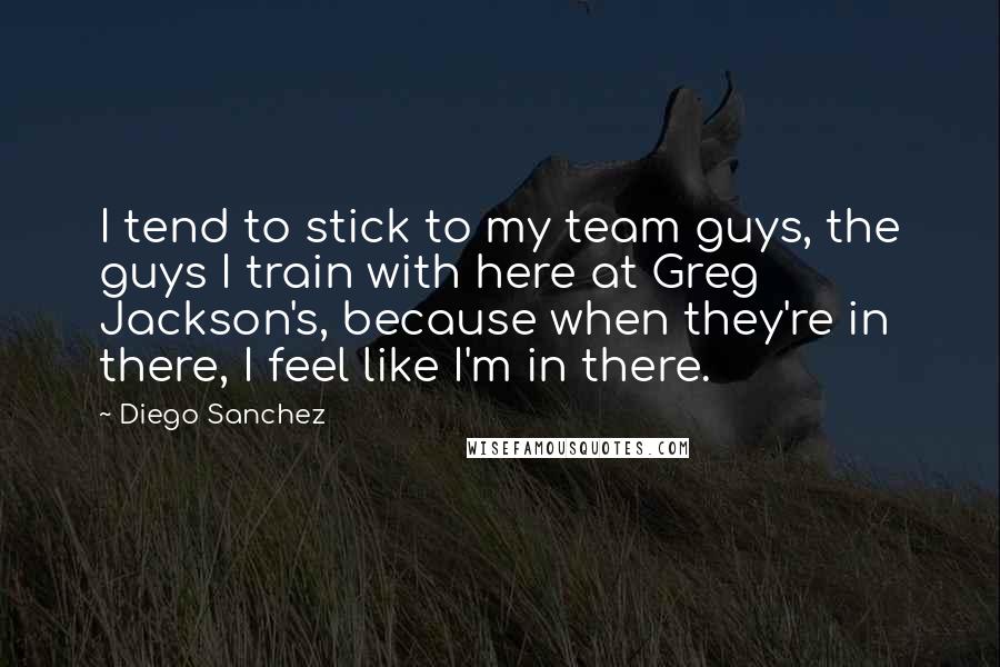 Diego Sanchez Quotes: I tend to stick to my team guys, the guys I train with here at Greg Jackson's, because when they're in there, I feel like I'm in there.