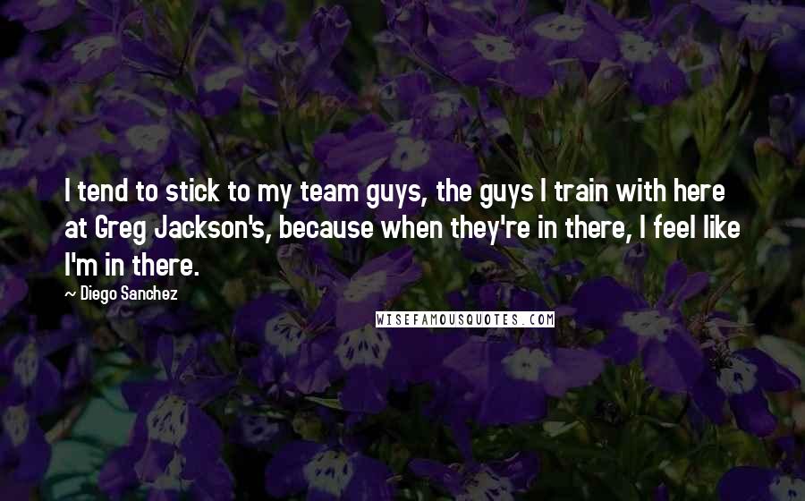 Diego Sanchez Quotes: I tend to stick to my team guys, the guys I train with here at Greg Jackson's, because when they're in there, I feel like I'm in there.