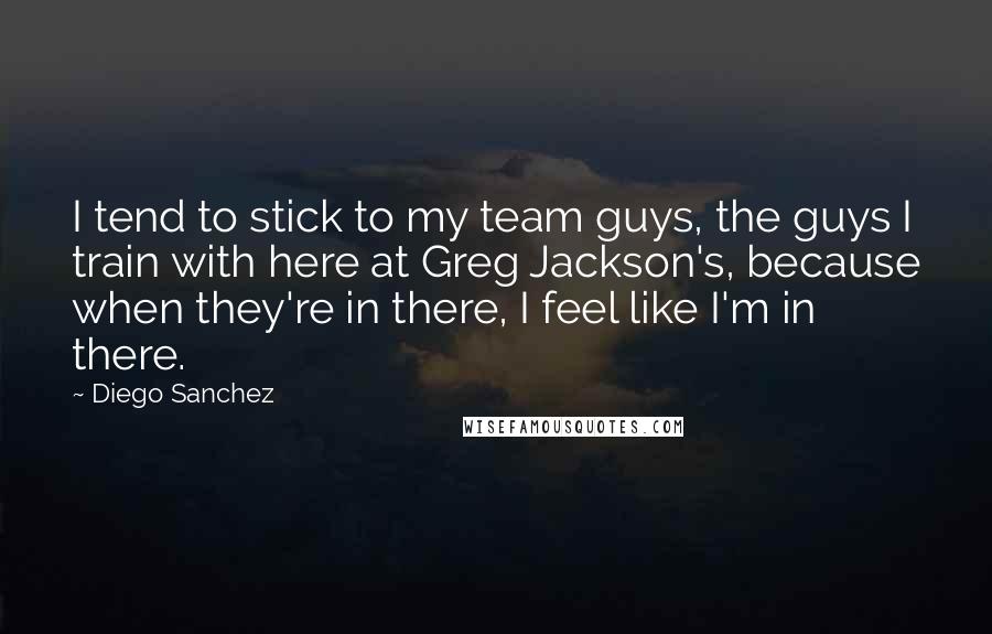 Diego Sanchez Quotes: I tend to stick to my team guys, the guys I train with here at Greg Jackson's, because when they're in there, I feel like I'm in there.