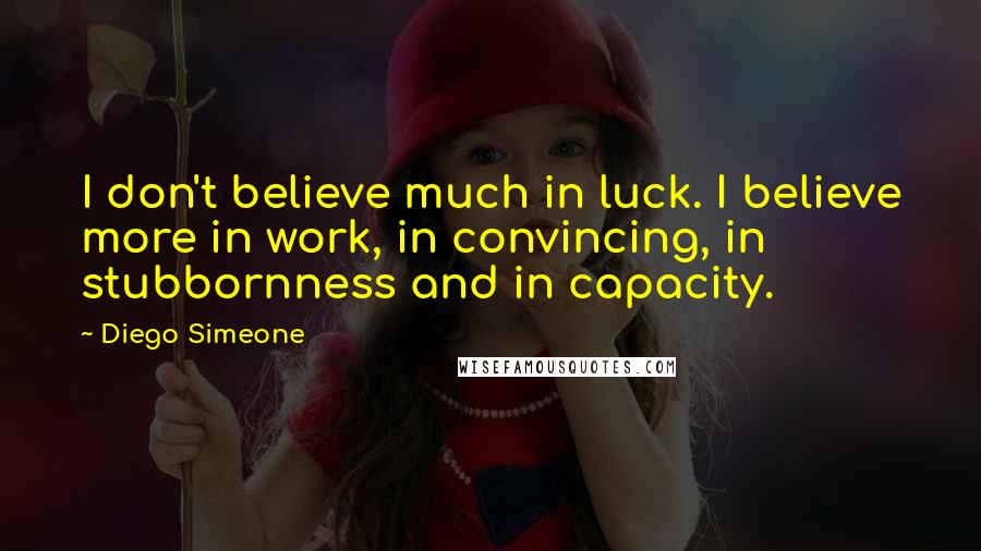 Diego Simeone Quotes: I don't believe much in luck. I believe more in work, in convincing, in stubbornness and in capacity.