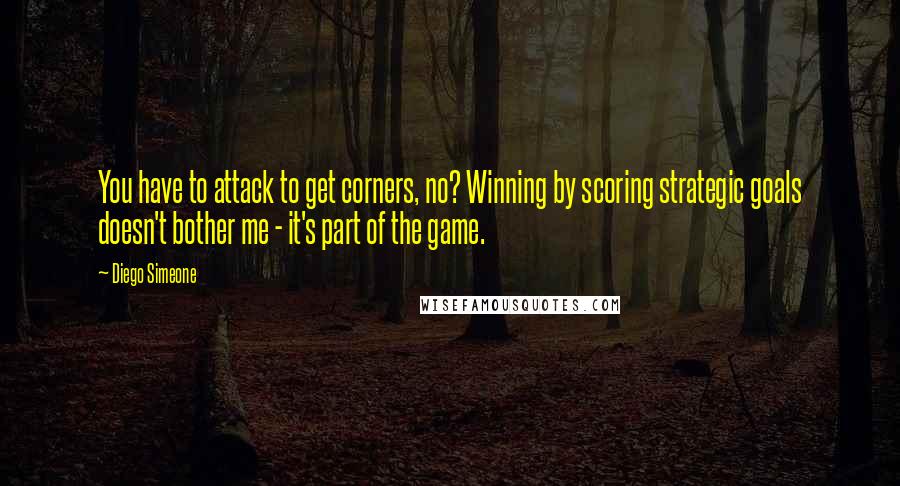 Diego Simeone Quotes: You have to attack to get corners, no? Winning by scoring strategic goals doesn't bother me - it's part of the game.