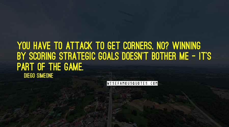 Diego Simeone Quotes: You have to attack to get corners, no? Winning by scoring strategic goals doesn't bother me - it's part of the game.