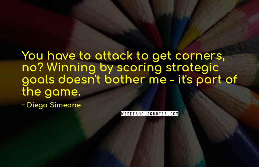 Diego Simeone Quotes: You have to attack to get corners, no? Winning by scoring strategic goals doesn't bother me - it's part of the game.