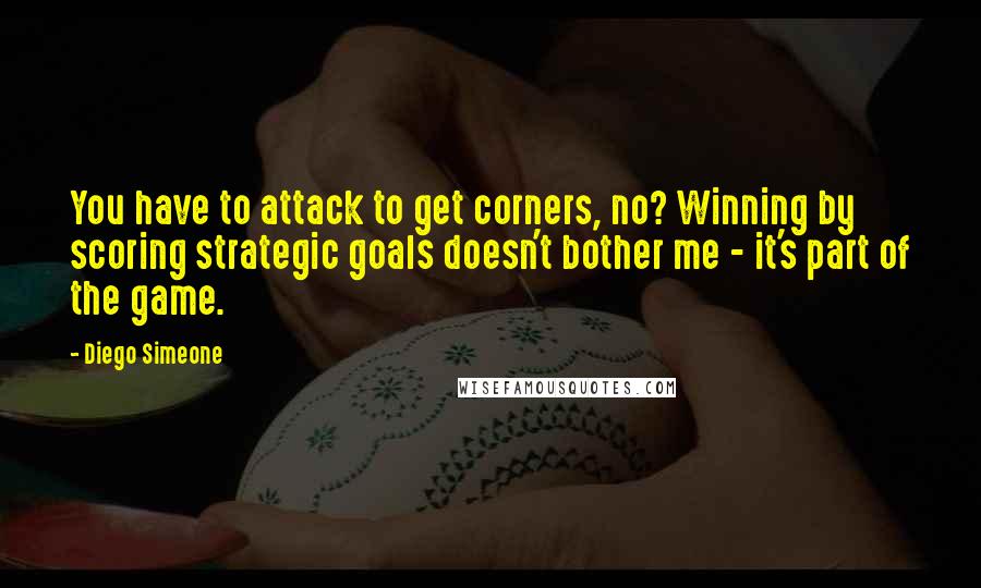 Diego Simeone Quotes: You have to attack to get corners, no? Winning by scoring strategic goals doesn't bother me - it's part of the game.