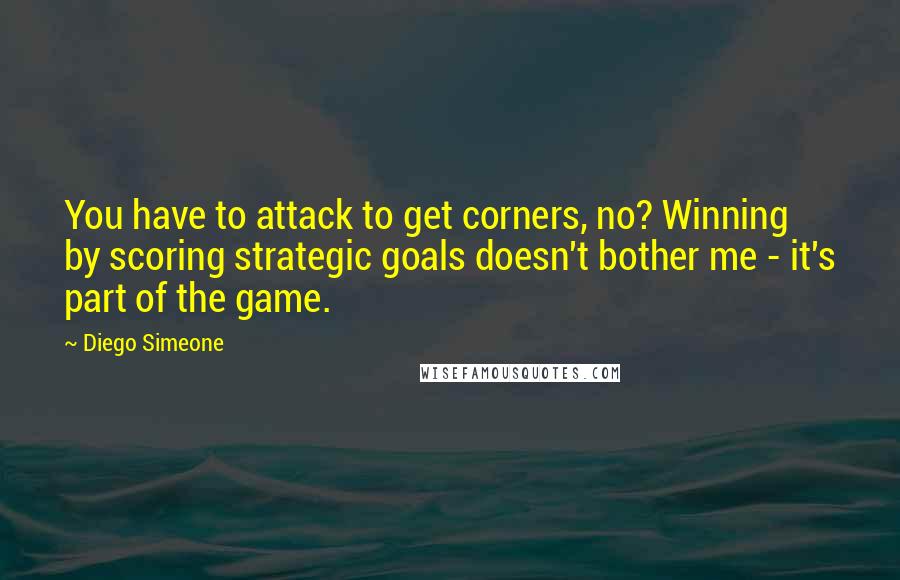 Diego Simeone Quotes: You have to attack to get corners, no? Winning by scoring strategic goals doesn't bother me - it's part of the game.