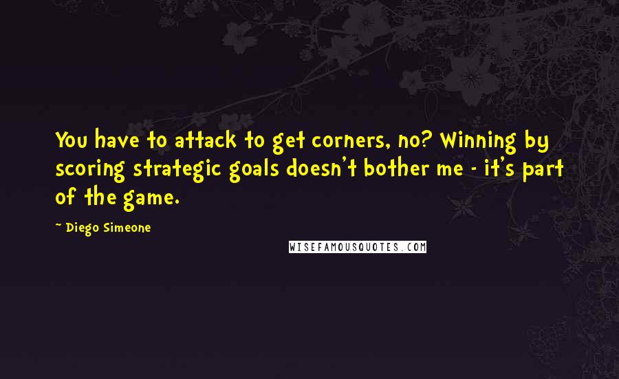 Diego Simeone Quotes: You have to attack to get corners, no? Winning by scoring strategic goals doesn't bother me - it's part of the game.