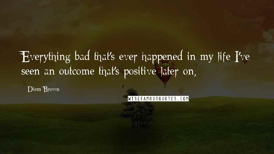 Diem Brown Quotes: Everything bad that's ever happened in my life I've seen an outcome that's positive later on,