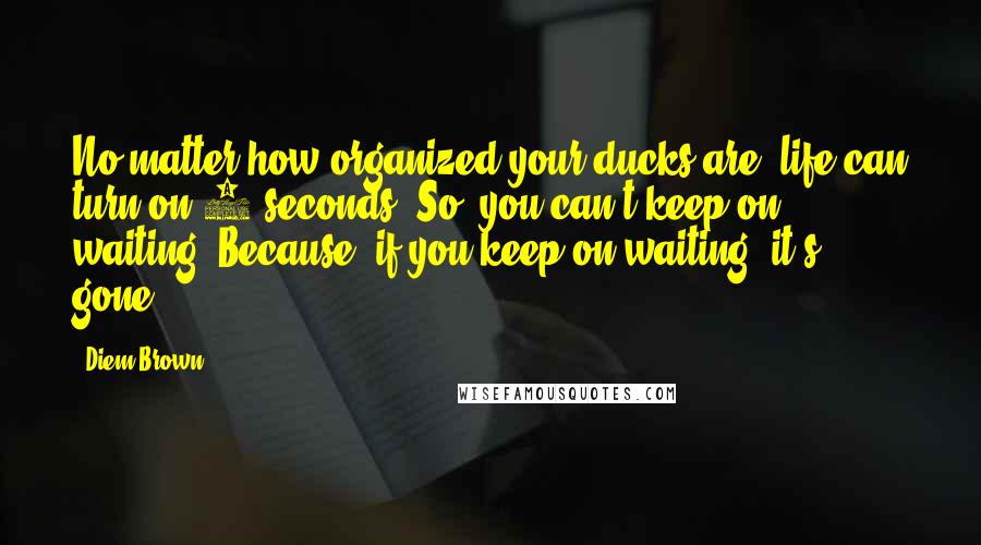 Diem Brown Quotes: No matter how organized your ducks are, life can turn on 2 seconds. So, you can't keep on waiting. Because, if you keep on waiting, it's gone.