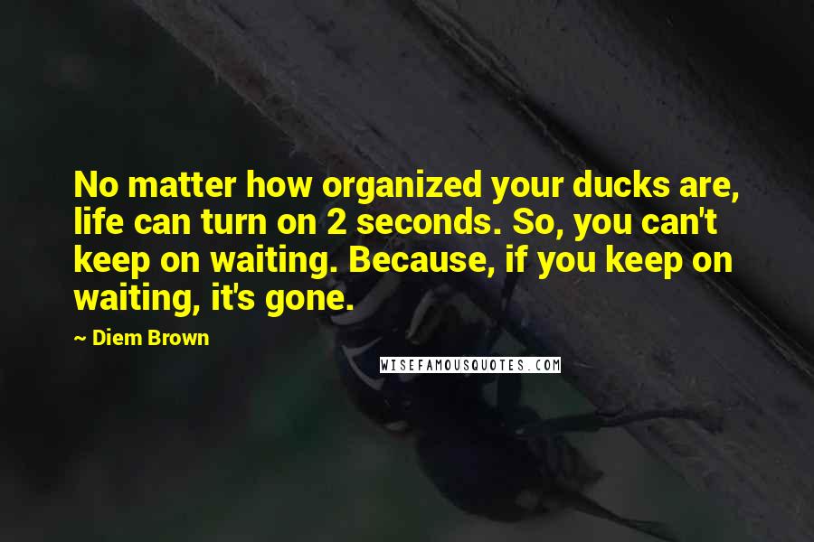 Diem Brown Quotes: No matter how organized your ducks are, life can turn on 2 seconds. So, you can't keep on waiting. Because, if you keep on waiting, it's gone.