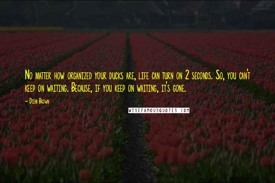 Diem Brown Quotes: No matter how organized your ducks are, life can turn on 2 seconds. So, you can't keep on waiting. Because, if you keep on waiting, it's gone.