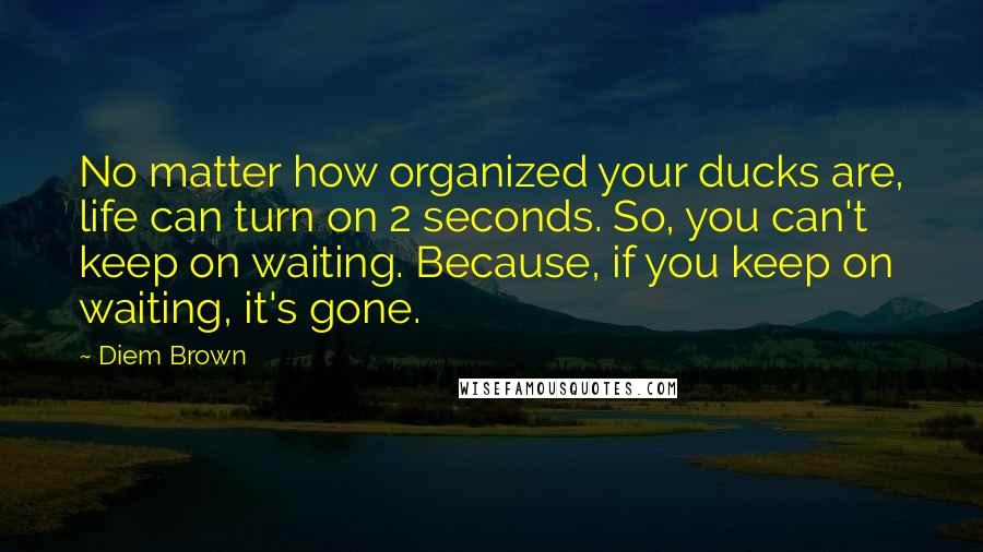 Diem Brown Quotes: No matter how organized your ducks are, life can turn on 2 seconds. So, you can't keep on waiting. Because, if you keep on waiting, it's gone.