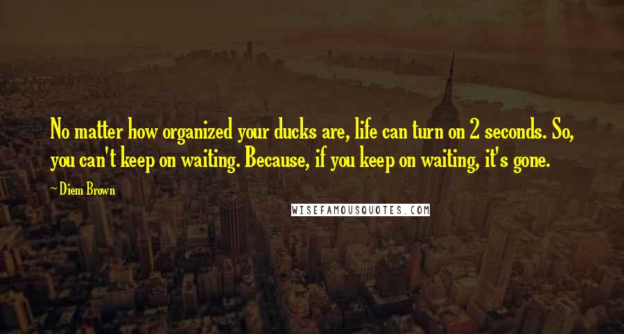 Diem Brown Quotes: No matter how organized your ducks are, life can turn on 2 seconds. So, you can't keep on waiting. Because, if you keep on waiting, it's gone.