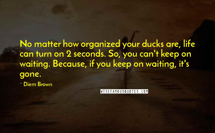 Diem Brown Quotes: No matter how organized your ducks are, life can turn on 2 seconds. So, you can't keep on waiting. Because, if you keep on waiting, it's gone.