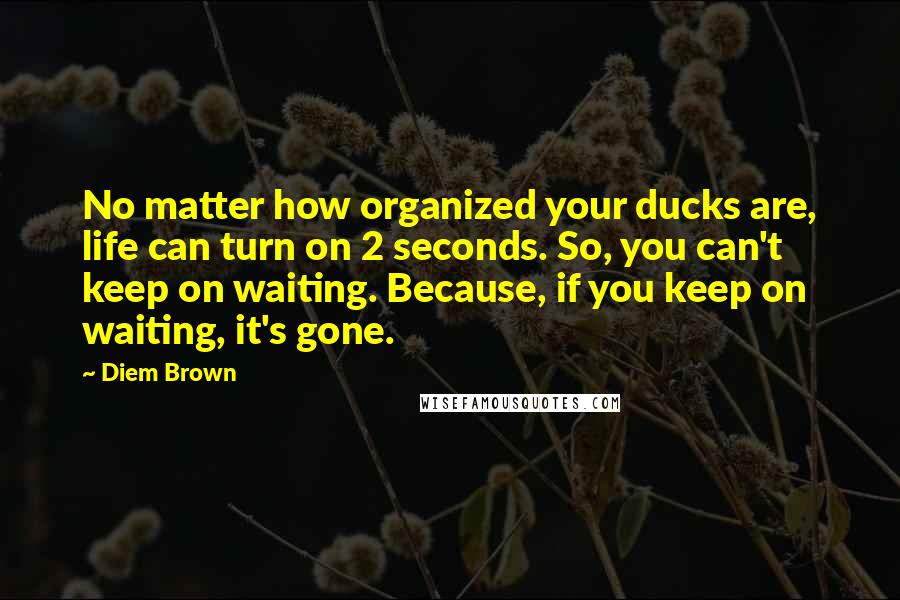 Diem Brown Quotes: No matter how organized your ducks are, life can turn on 2 seconds. So, you can't keep on waiting. Because, if you keep on waiting, it's gone.