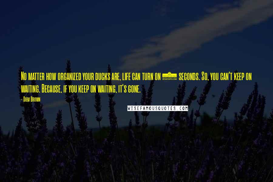 Diem Brown Quotes: No matter how organized your ducks are, life can turn on 2 seconds. So, you can't keep on waiting. Because, if you keep on waiting, it's gone.