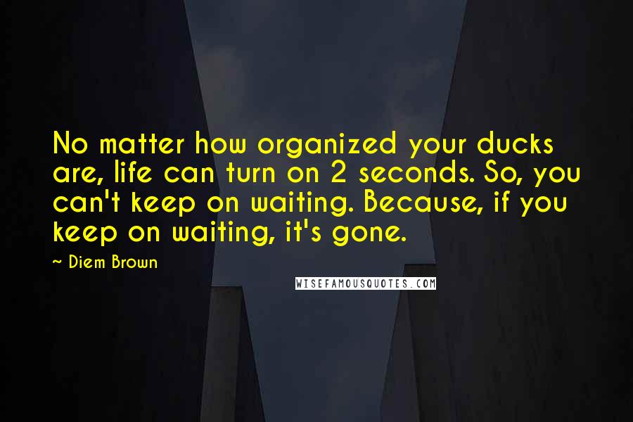 Diem Brown Quotes: No matter how organized your ducks are, life can turn on 2 seconds. So, you can't keep on waiting. Because, if you keep on waiting, it's gone.