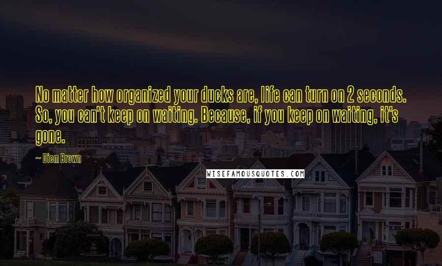 Diem Brown Quotes: No matter how organized your ducks are, life can turn on 2 seconds. So, you can't keep on waiting. Because, if you keep on waiting, it's gone.