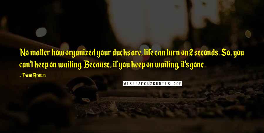 Diem Brown Quotes: No matter how organized your ducks are, life can turn on 2 seconds. So, you can't keep on waiting. Because, if you keep on waiting, it's gone.