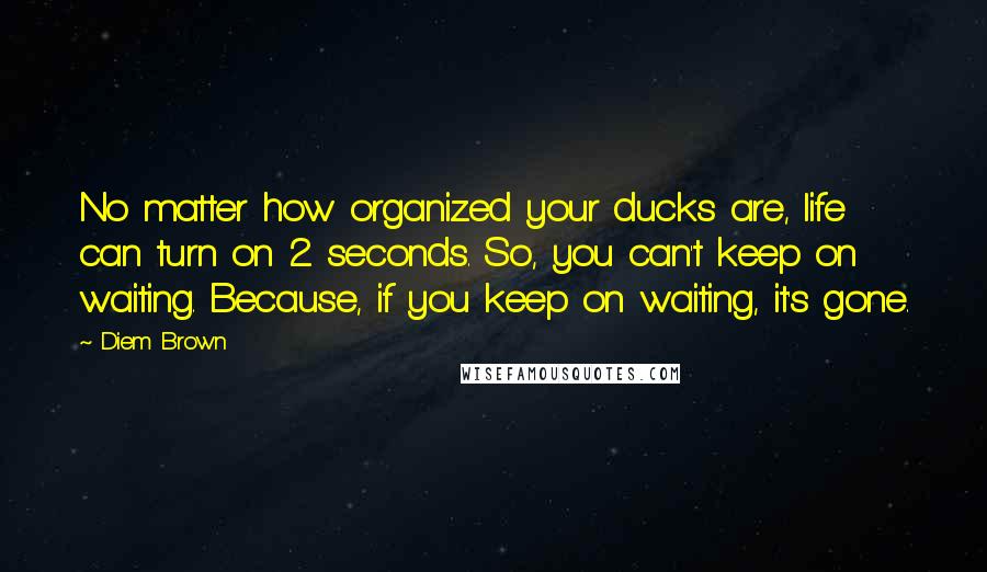 Diem Brown Quotes: No matter how organized your ducks are, life can turn on 2 seconds. So, you can't keep on waiting. Because, if you keep on waiting, it's gone.