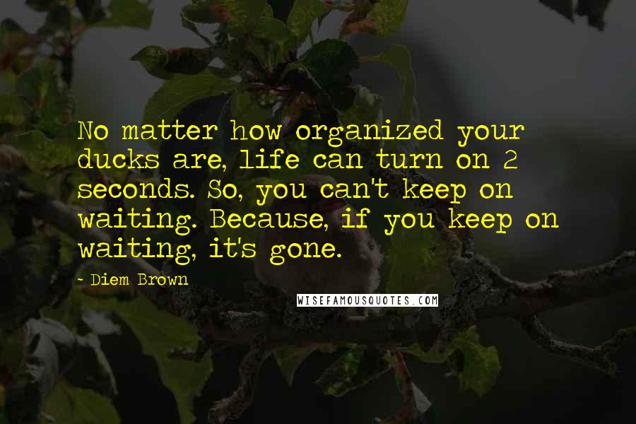 Diem Brown Quotes: No matter how organized your ducks are, life can turn on 2 seconds. So, you can't keep on waiting. Because, if you keep on waiting, it's gone.