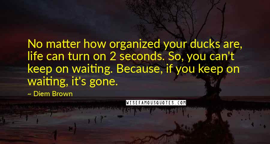 Diem Brown Quotes: No matter how organized your ducks are, life can turn on 2 seconds. So, you can't keep on waiting. Because, if you keep on waiting, it's gone.