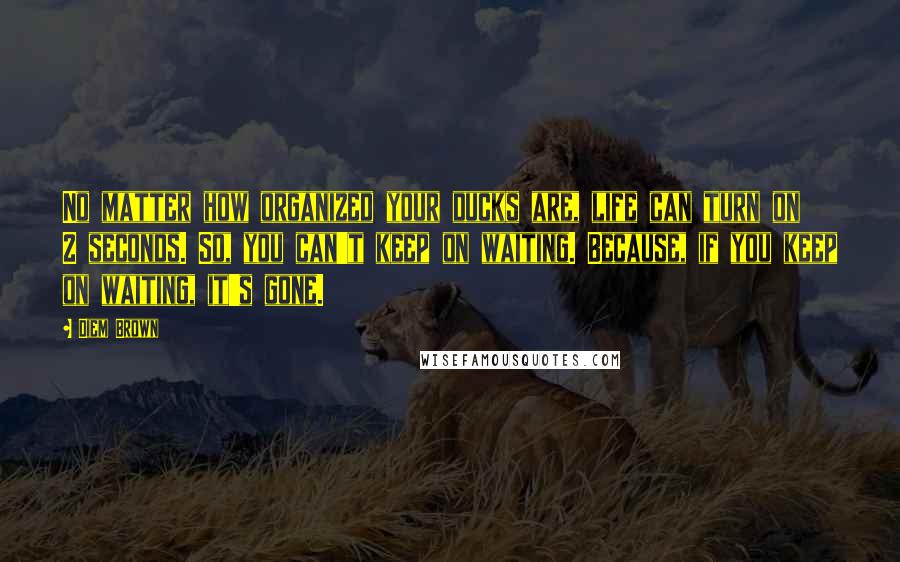 Diem Brown Quotes: No matter how organized your ducks are, life can turn on 2 seconds. So, you can't keep on waiting. Because, if you keep on waiting, it's gone.