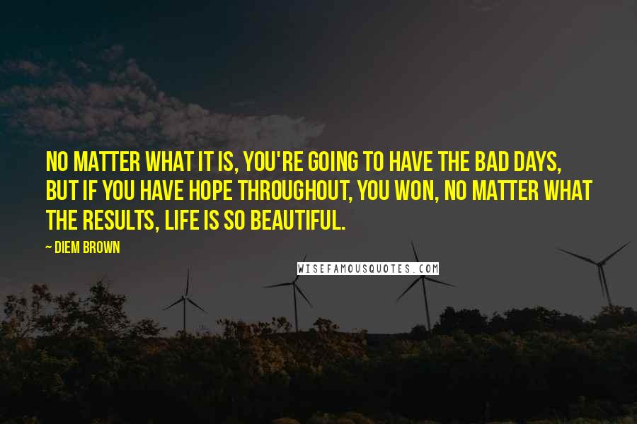 Diem Brown Quotes: No matter what it is, you're going to have the bad days, but if you have hope throughout, you won, no matter what the results, Life is so beautiful.
