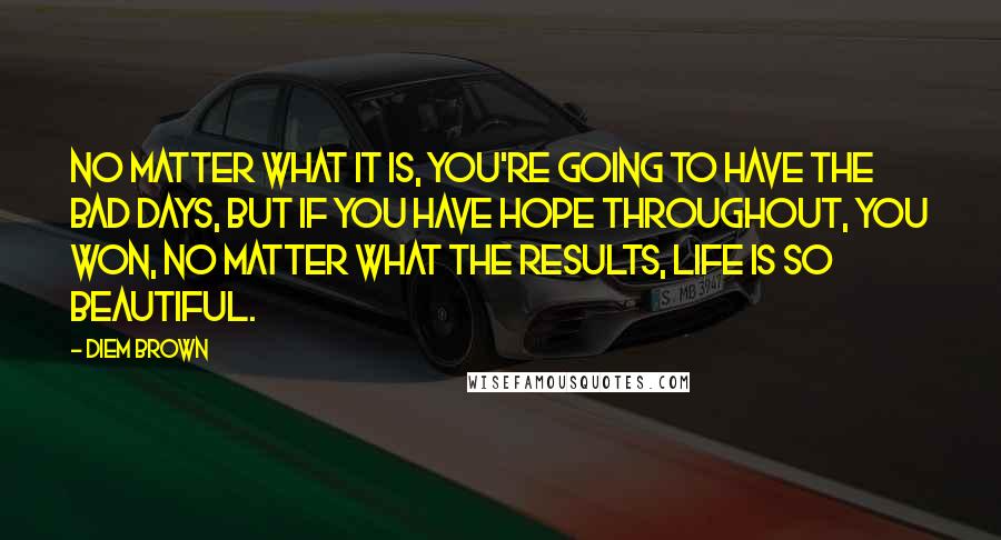 Diem Brown Quotes: No matter what it is, you're going to have the bad days, but if you have hope throughout, you won, no matter what the results, Life is so beautiful.