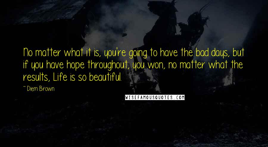 Diem Brown Quotes: No matter what it is, you're going to have the bad days, but if you have hope throughout, you won, no matter what the results, Life is so beautiful.