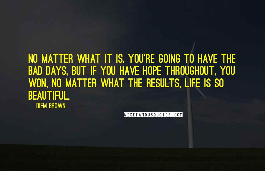 Diem Brown Quotes: No matter what it is, you're going to have the bad days, but if you have hope throughout, you won, no matter what the results, Life is so beautiful.